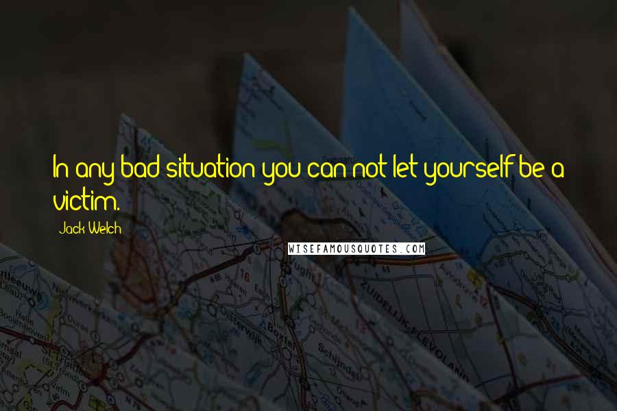 Jack Welch Quotes: In any bad situation you can not let yourself be a victim.