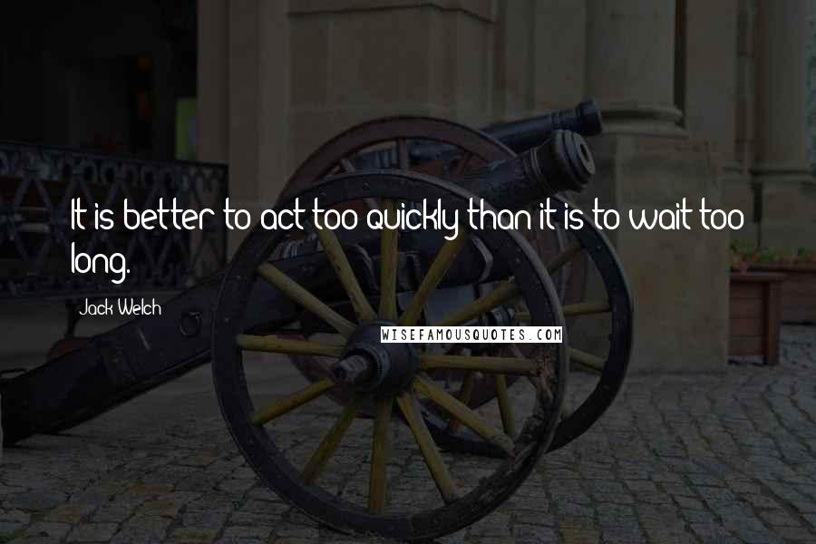 Jack Welch Quotes: It is better to act too quickly than it is to wait too long.