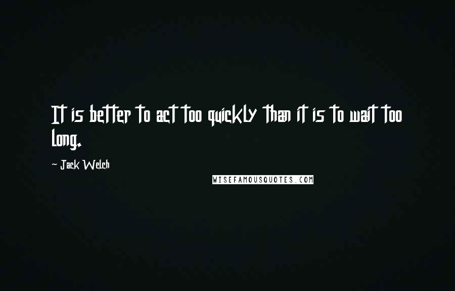 Jack Welch Quotes: It is better to act too quickly than it is to wait too long.