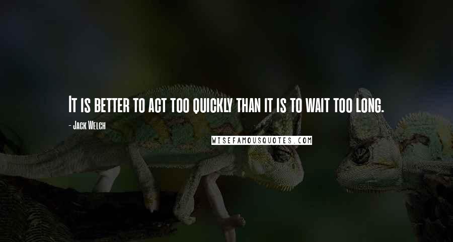 Jack Welch Quotes: It is better to act too quickly than it is to wait too long.