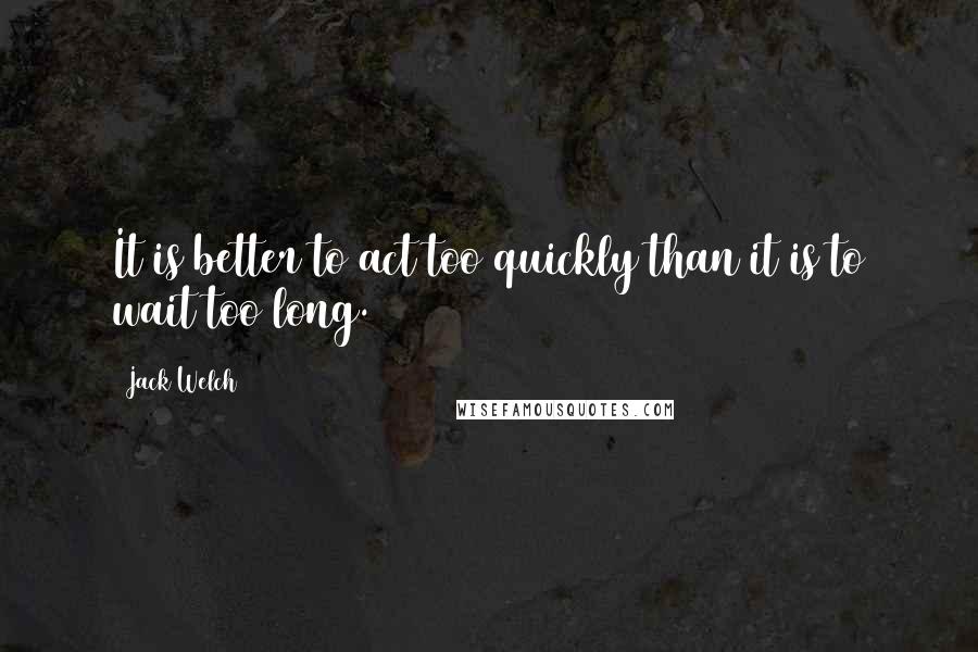 Jack Welch Quotes: It is better to act too quickly than it is to wait too long.