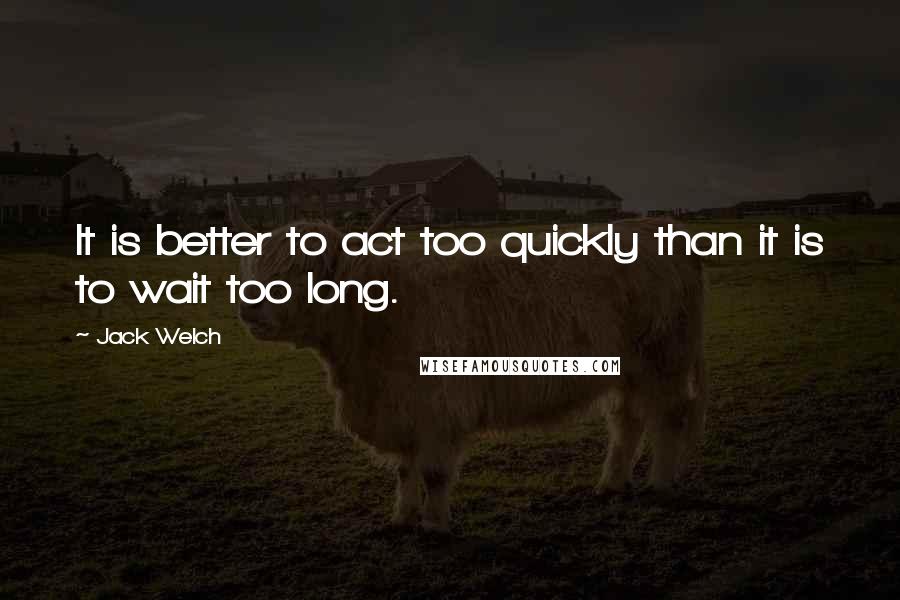 Jack Welch Quotes: It is better to act too quickly than it is to wait too long.