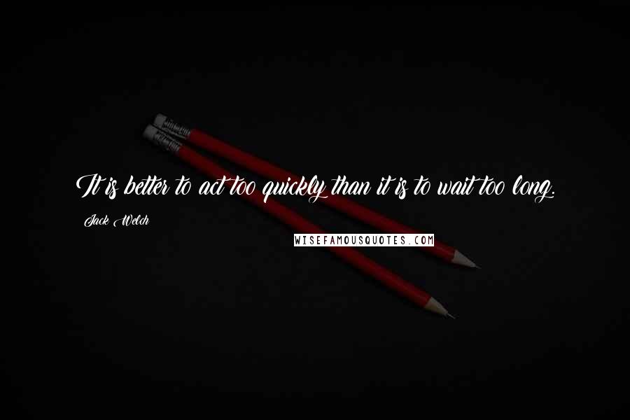 Jack Welch Quotes: It is better to act too quickly than it is to wait too long.