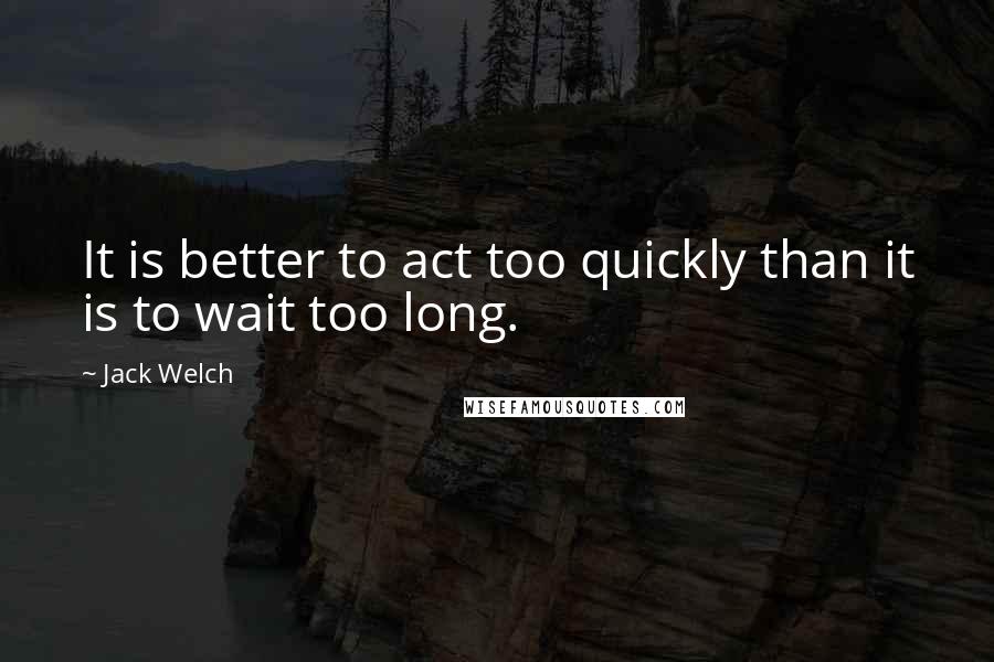 Jack Welch Quotes: It is better to act too quickly than it is to wait too long.