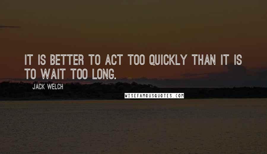 Jack Welch Quotes: It is better to act too quickly than it is to wait too long.