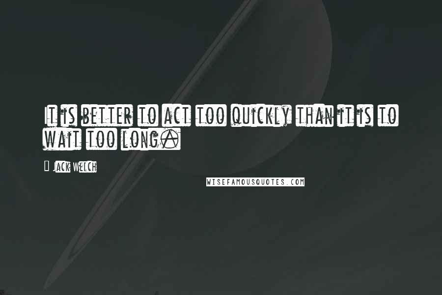 Jack Welch Quotes: It is better to act too quickly than it is to wait too long.