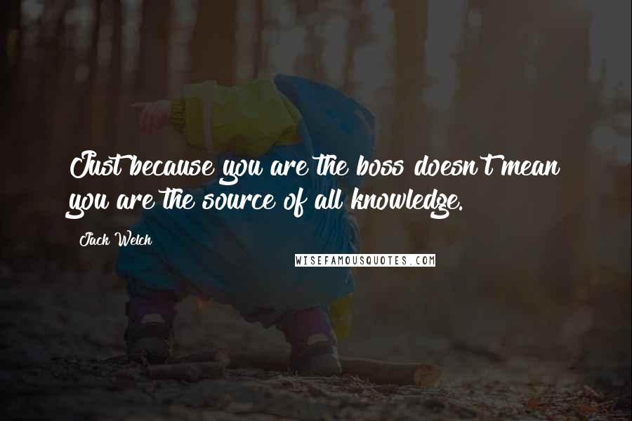 Jack Welch Quotes: Just because you are the boss doesn't mean you are the source of all knowledge.