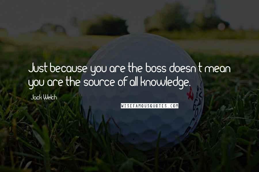 Jack Welch Quotes: Just because you are the boss doesn't mean you are the source of all knowledge.