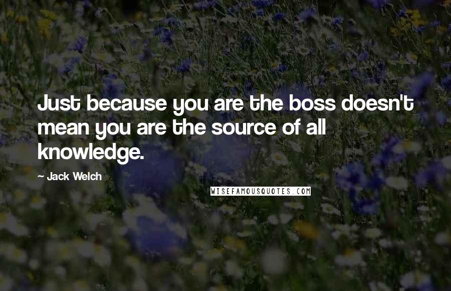 Jack Welch Quotes: Just because you are the boss doesn't mean you are the source of all knowledge.