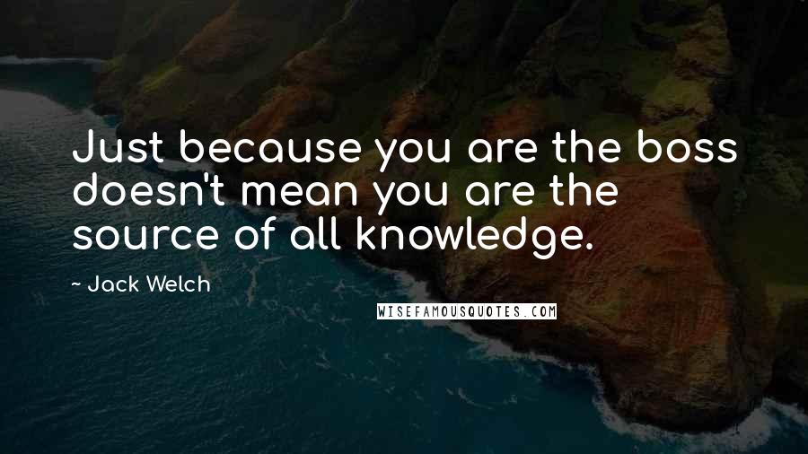 Jack Welch Quotes: Just because you are the boss doesn't mean you are the source of all knowledge.