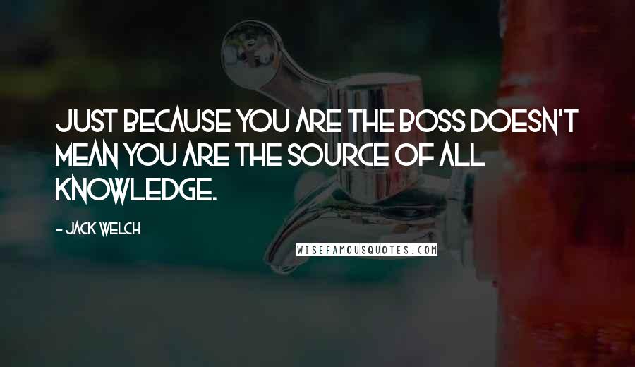 Jack Welch Quotes: Just because you are the boss doesn't mean you are the source of all knowledge.