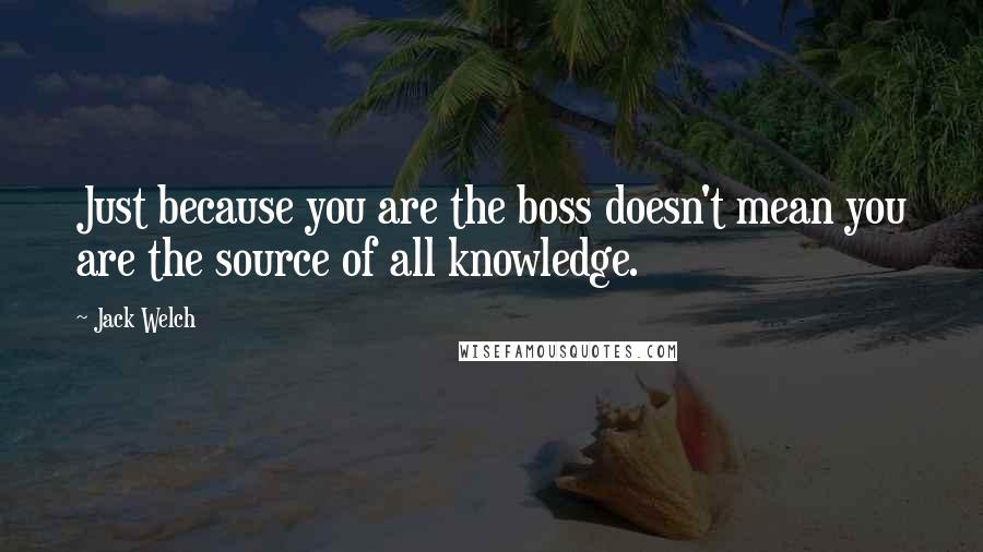 Jack Welch Quotes: Just because you are the boss doesn't mean you are the source of all knowledge.