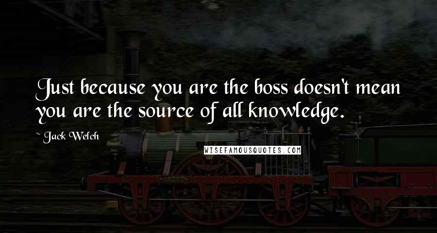 Jack Welch Quotes: Just because you are the boss doesn't mean you are the source of all knowledge.