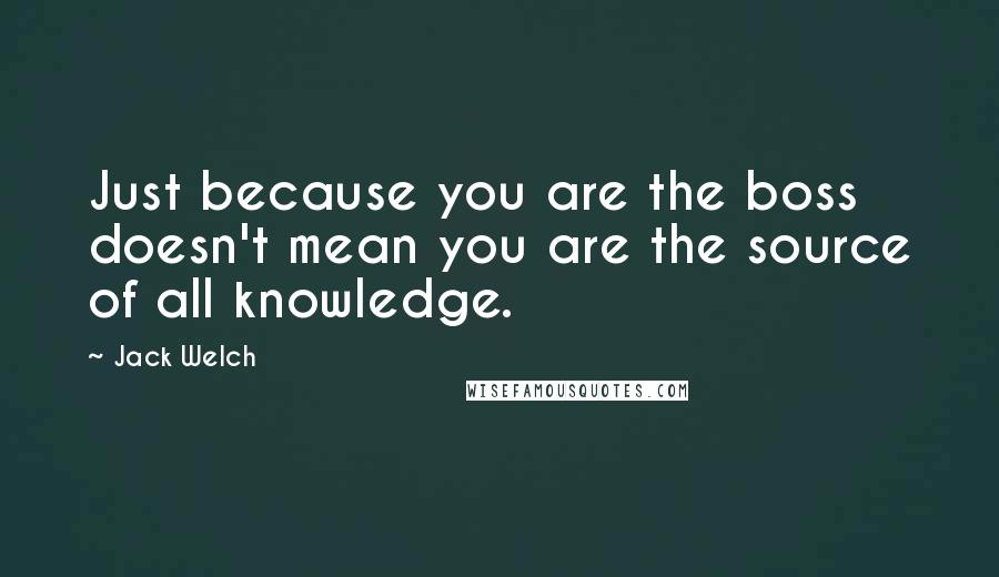 Jack Welch Quotes: Just because you are the boss doesn't mean you are the source of all knowledge.