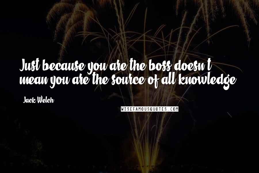 Jack Welch Quotes: Just because you are the boss doesn't mean you are the source of all knowledge.