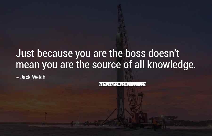 Jack Welch Quotes: Just because you are the boss doesn't mean you are the source of all knowledge.