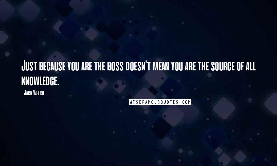 Jack Welch Quotes: Just because you are the boss doesn't mean you are the source of all knowledge.