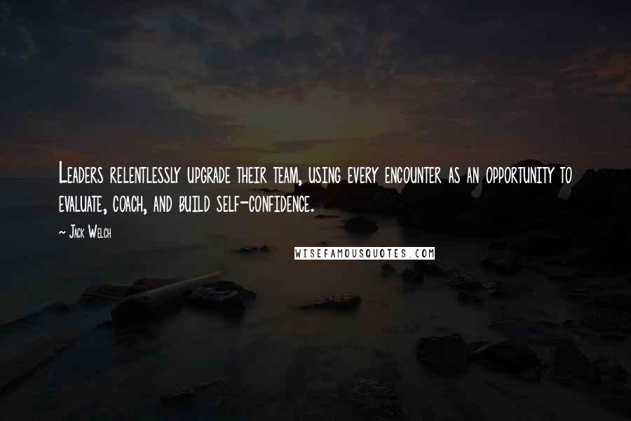 Jack Welch Quotes: Leaders relentlessly upgrade their team, using every encounter as an opportunity to evaluate, coach, and build self-confidence.