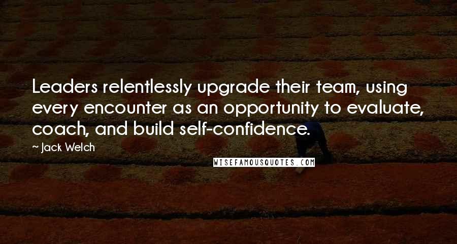 Jack Welch Quotes: Leaders relentlessly upgrade their team, using every encounter as an opportunity to evaluate, coach, and build self-confidence.