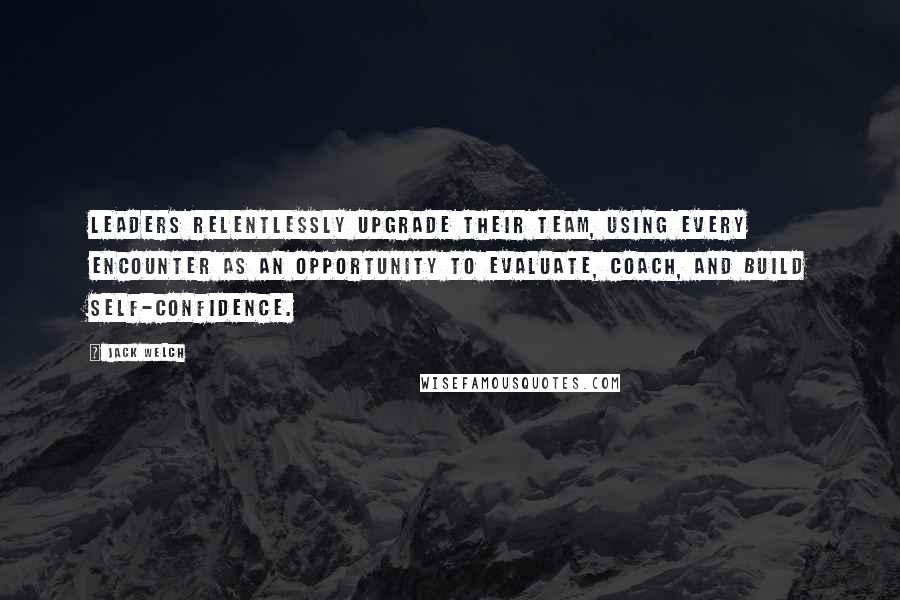 Jack Welch Quotes: Leaders relentlessly upgrade their team, using every encounter as an opportunity to evaluate, coach, and build self-confidence.