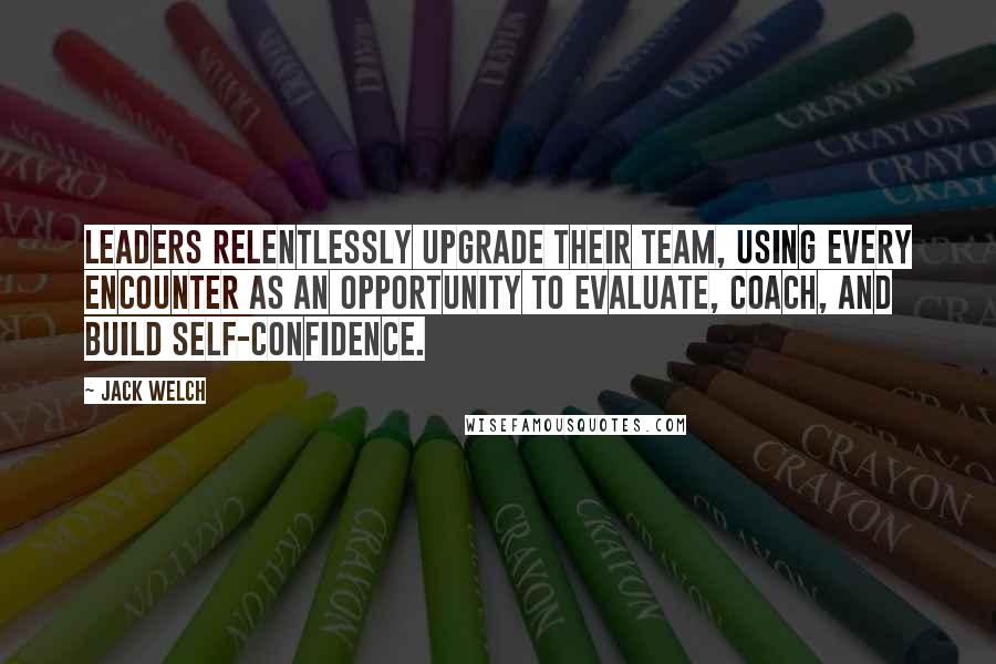 Jack Welch Quotes: Leaders relentlessly upgrade their team, using every encounter as an opportunity to evaluate, coach, and build self-confidence.