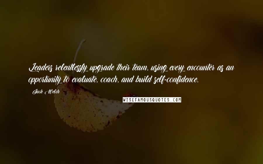 Jack Welch Quotes: Leaders relentlessly upgrade their team, using every encounter as an opportunity to evaluate, coach, and build self-confidence.