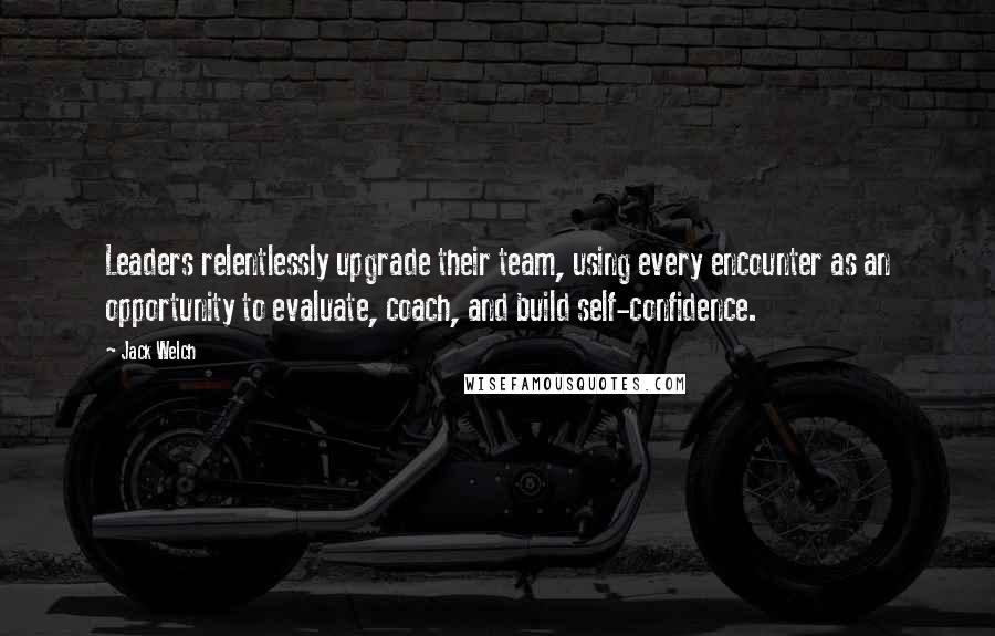 Jack Welch Quotes: Leaders relentlessly upgrade their team, using every encounter as an opportunity to evaluate, coach, and build self-confidence.