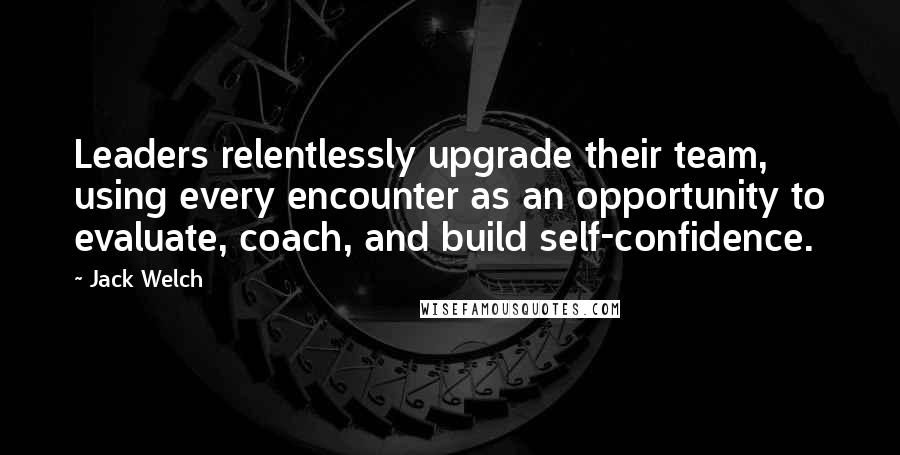 Jack Welch Quotes: Leaders relentlessly upgrade their team, using every encounter as an opportunity to evaluate, coach, and build self-confidence.