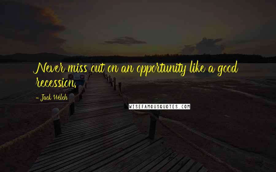 Jack Welch Quotes: Never miss out on an opportunity like a good recession.