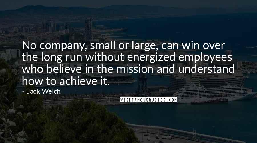 Jack Welch Quotes: No company, small or large, can win over the long run without energized employees who believe in the mission and understand how to achieve it.