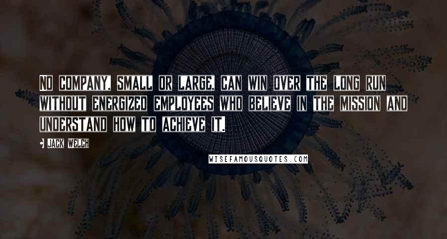 Jack Welch Quotes: No company, small or large, can win over the long run without energized employees who believe in the mission and understand how to achieve it.