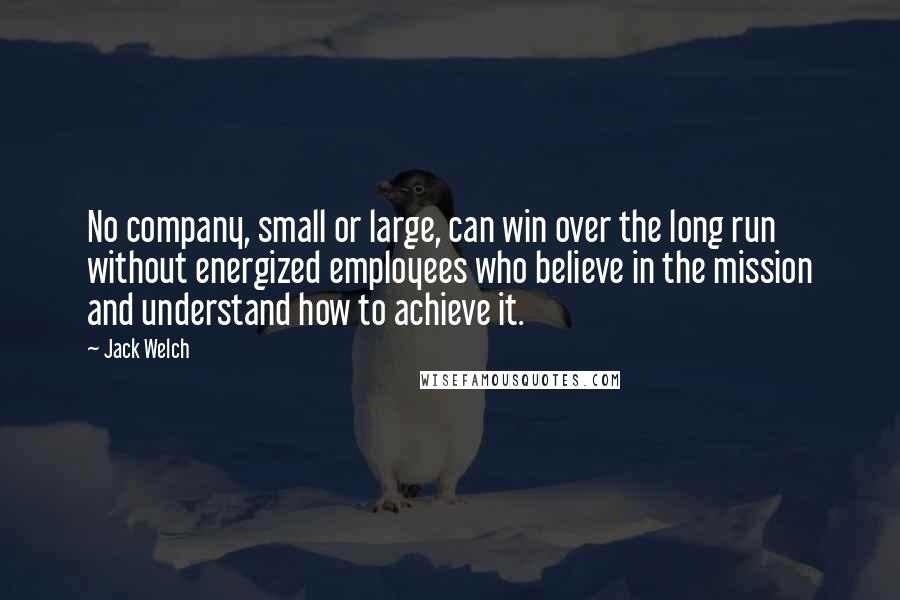 Jack Welch Quotes: No company, small or large, can win over the long run without energized employees who believe in the mission and understand how to achieve it.