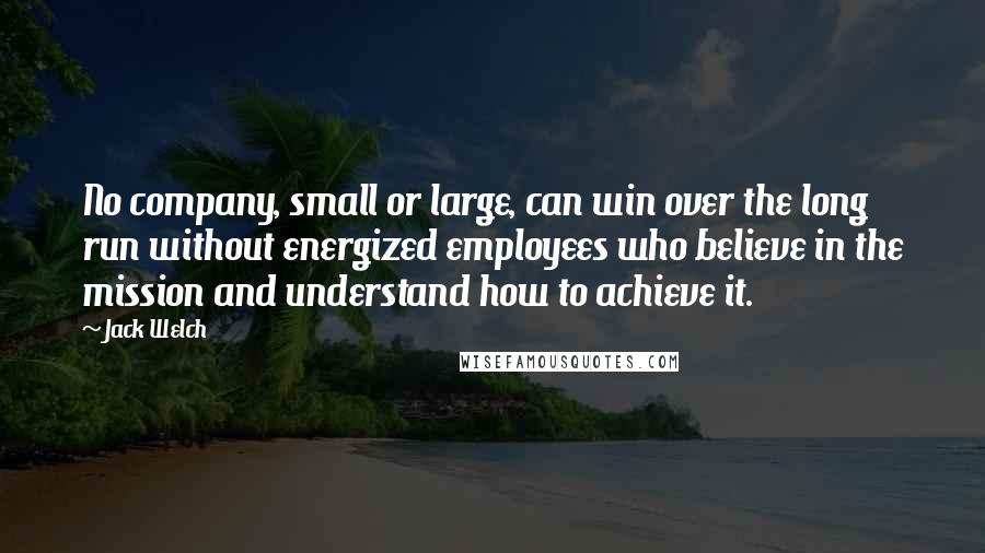 Jack Welch Quotes: No company, small or large, can win over the long run without energized employees who believe in the mission and understand how to achieve it.