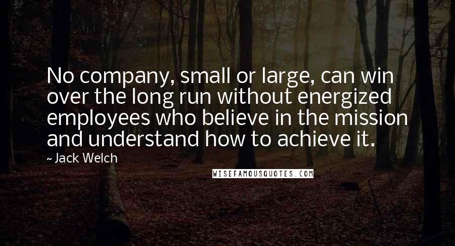 Jack Welch Quotes: No company, small or large, can win over the long run without energized employees who believe in the mission and understand how to achieve it.