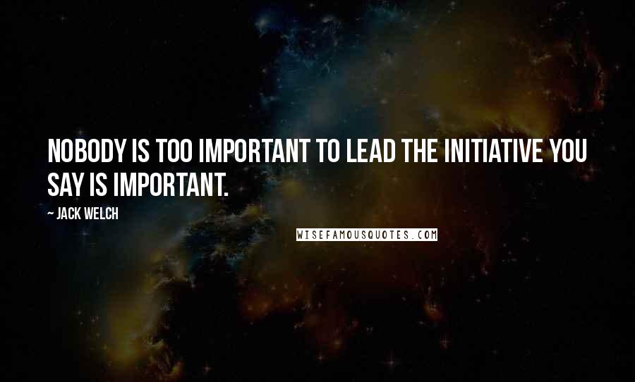 Jack Welch Quotes: Nobody is too important to lead the initiative you say is important.