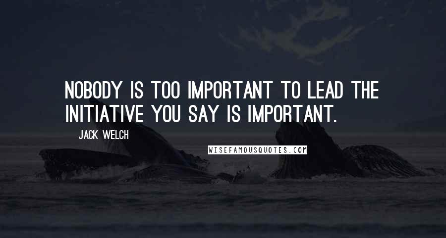 Jack Welch Quotes: Nobody is too important to lead the initiative you say is important.