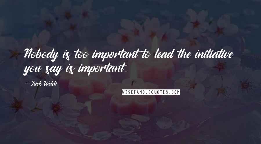 Jack Welch Quotes: Nobody is too important to lead the initiative you say is important.