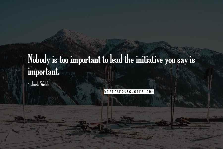 Jack Welch Quotes: Nobody is too important to lead the initiative you say is important.