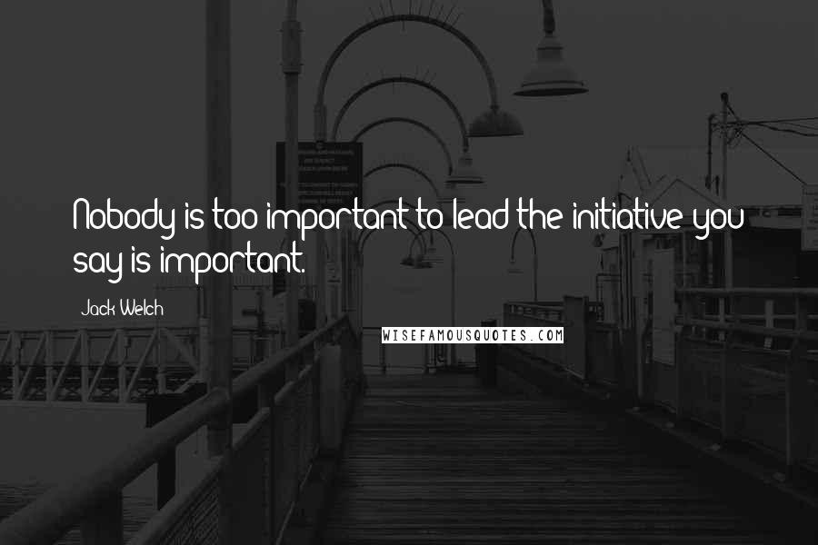 Jack Welch Quotes: Nobody is too important to lead the initiative you say is important.