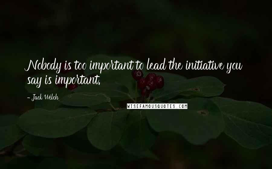 Jack Welch Quotes: Nobody is too important to lead the initiative you say is important.