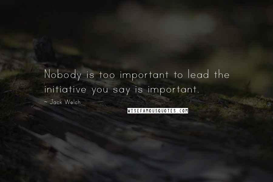 Jack Welch Quotes: Nobody is too important to lead the initiative you say is important.