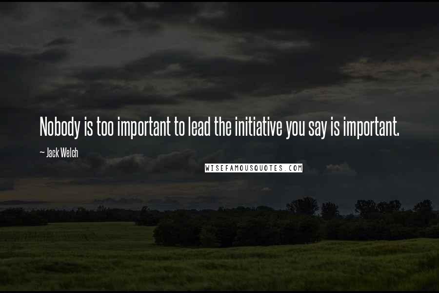 Jack Welch Quotes: Nobody is too important to lead the initiative you say is important.