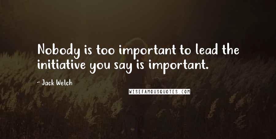 Jack Welch Quotes: Nobody is too important to lead the initiative you say is important.