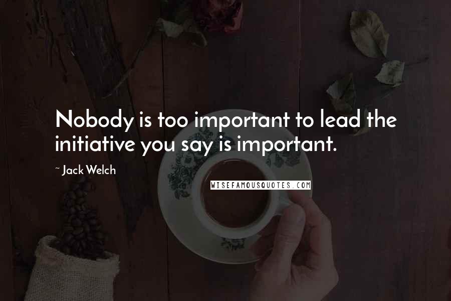 Jack Welch Quotes: Nobody is too important to lead the initiative you say is important.