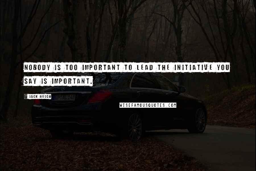 Jack Welch Quotes: Nobody is too important to lead the initiative you say is important.