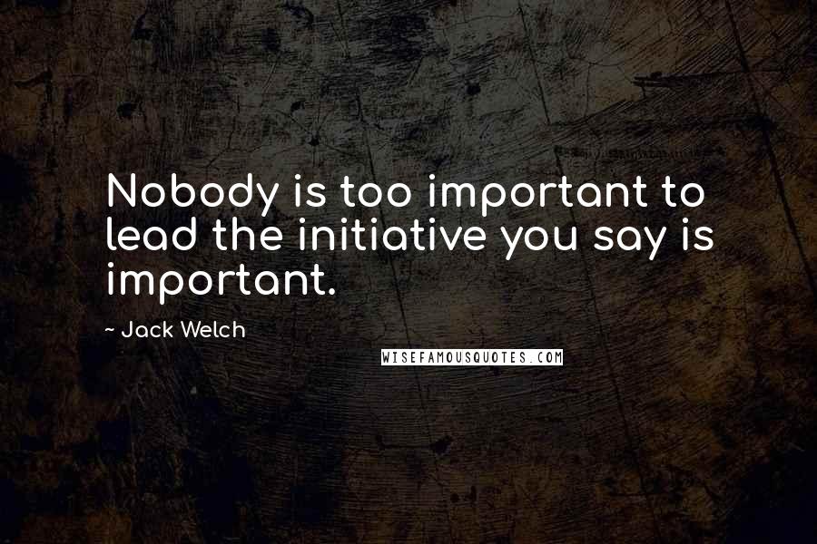 Jack Welch Quotes: Nobody is too important to lead the initiative you say is important.