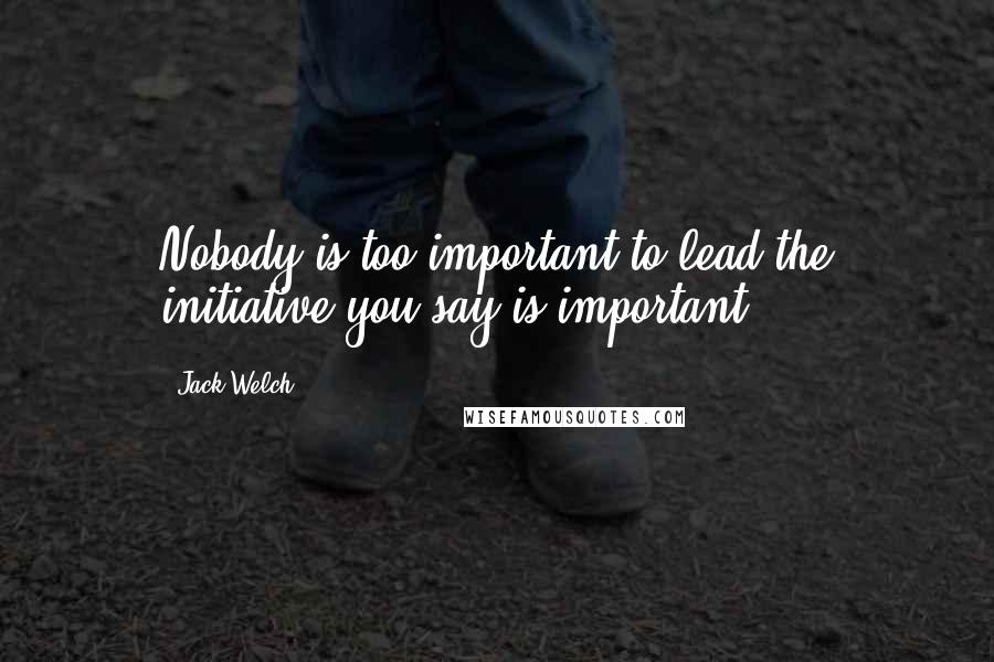 Jack Welch Quotes: Nobody is too important to lead the initiative you say is important.