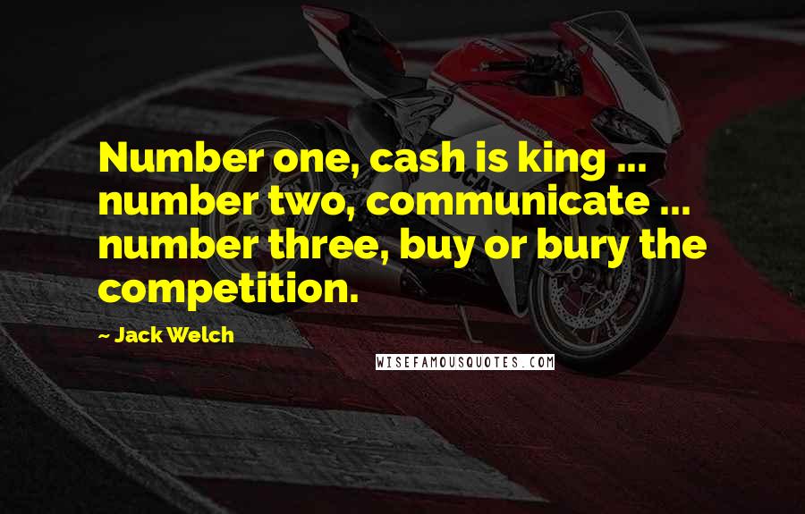 Jack Welch Quotes: Number one, cash is king ... number two, communicate ... number three, buy or bury the competition.