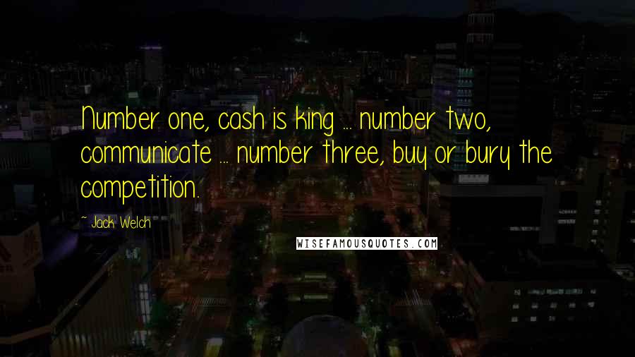 Jack Welch Quotes: Number one, cash is king ... number two, communicate ... number three, buy or bury the competition.