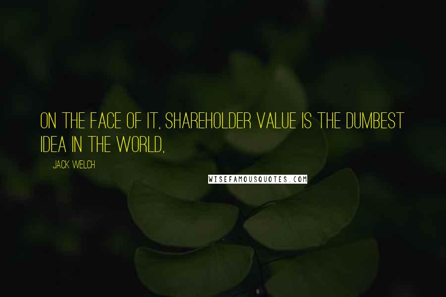 Jack Welch Quotes: On the face of it, shareholder value is the dumbest idea in the world,